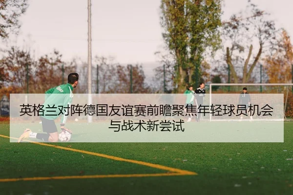 英格兰对阵德国友谊赛前瞻聚焦年轻球员机会与战术新尝试
