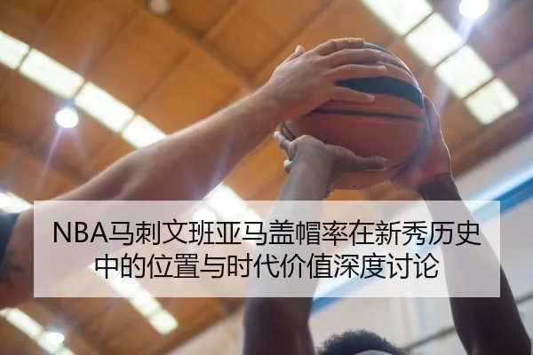 NBA马刺文班亚马盖帽率在新秀历史中的位置与时代价值深度讨论