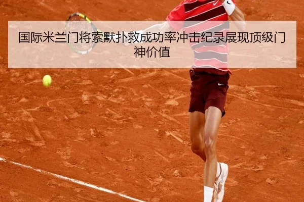国际米兰门将索默扑救成功率冲击纪录展现顶级门神价值