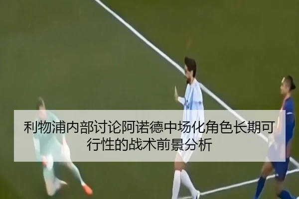 利物浦内部讨论阿诺德中场化角色长期可行性的战术前景分析