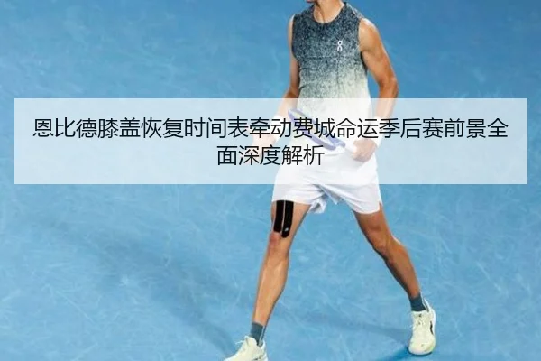 恩比德膝盖恢复时间表牵动费城命运季后赛前景全面深度解析