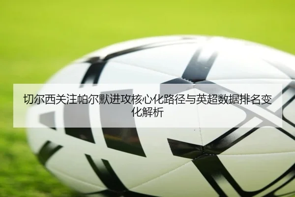 切尔西关注帕尔默进攻核心化路径与英超数据排名变化解析