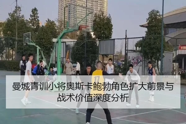 曼城青训小将奥斯卡鲍勃角色扩大前景与战术价值深度分析
