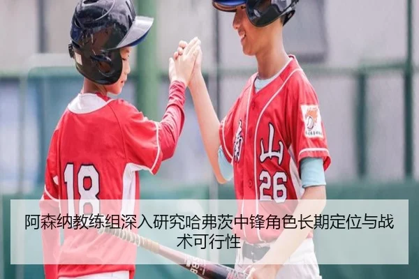阿森纳教练组深入研究哈弗茨中锋角色长期定位与战术可行性