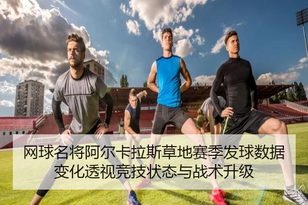 网球名将阿尔卡拉斯草地赛季发球数据变化透视竞技状态与战术升级