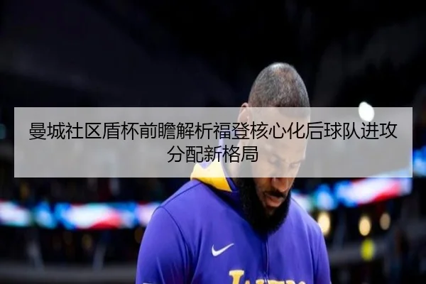 曼城社区盾杯前瞻解析福登核心化后球队进攻分配新格局