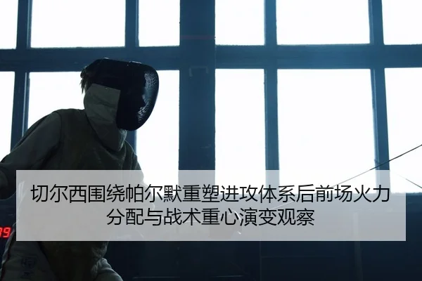 切尔西围绕帕尔默重塑进攻体系后前场火力分配与战术重心演变观察