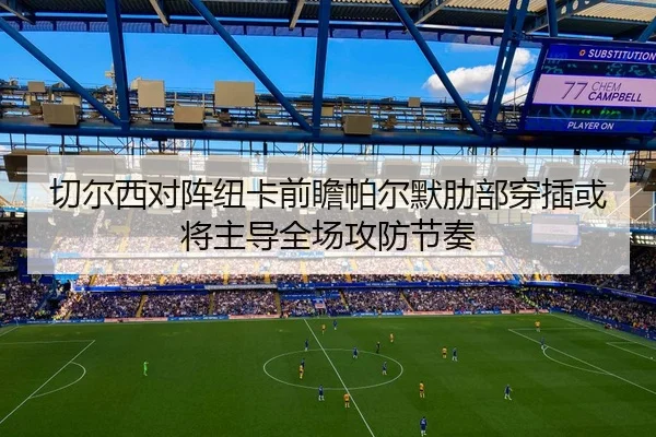 切尔西对阵纽卡前瞻帕尔默肋部穿插或将主导全场攻防节奏